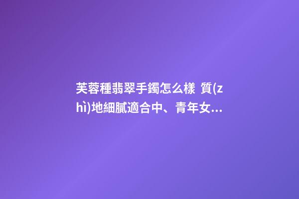 芙蓉種翡翠手鐲怎么樣  質(zhì)地細膩適合中、青年女士佩戴